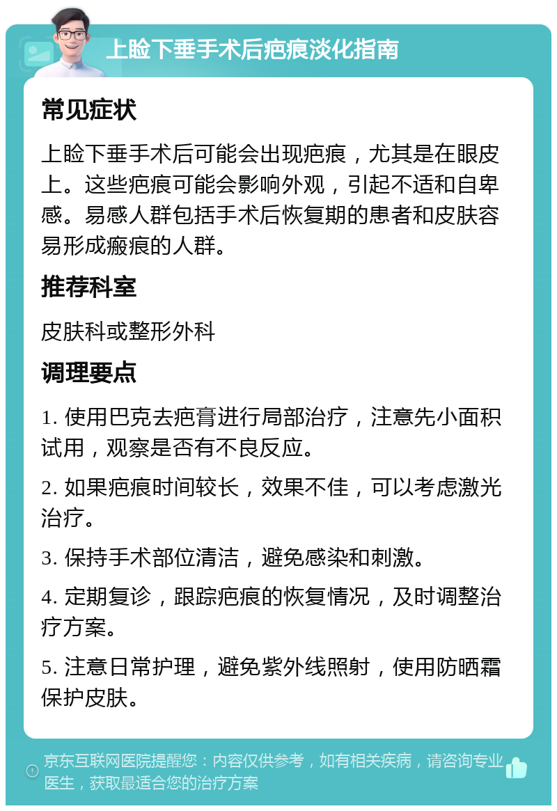 上睑下垂手术后疤痕淡化指南 常见症状 上睑下垂手术后可能会出现疤痕，尤其是在眼皮上。这些疤痕可能会影响外观，引起不适和自卑感。易感人群包括手术后恢复期的患者和皮肤容易形成瘢痕的人群。 推荐科室 皮肤科或整形外科 调理要点 1. 使用巴克去疤膏进行局部治疗，注意先小面积试用，观察是否有不良反应。 2. 如果疤痕时间较长，效果不佳，可以考虑激光治疗。 3. 保持手术部位清洁，避免感染和刺激。 4. 定期复诊，跟踪疤痕的恢复情况，及时调整治疗方案。 5. 注意日常护理，避免紫外线照射，使用防晒霜保护皮肤。