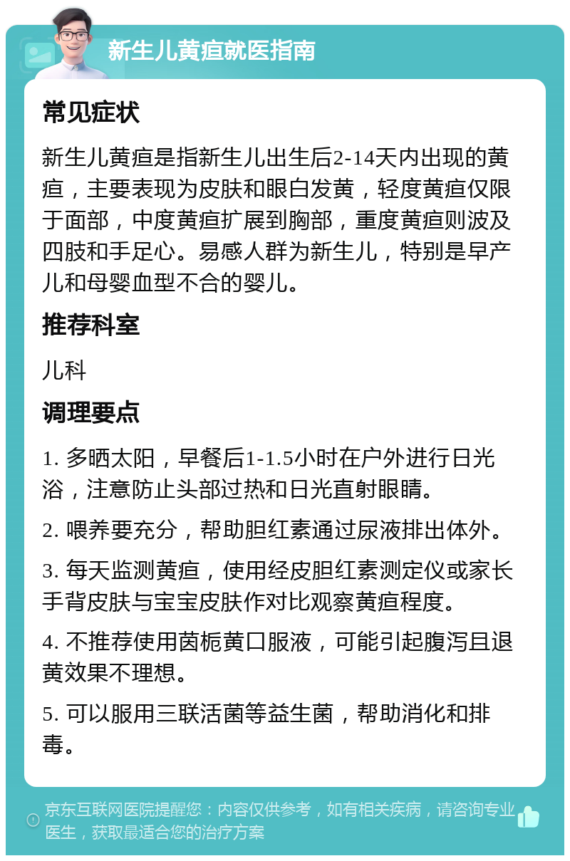 新生儿黄疸就医指南 常见症状 新生儿黄疸是指新生儿出生后2-14天内出现的黄疸，主要表现为皮肤和眼白发黄，轻度黄疸仅限于面部，中度黄疸扩展到胸部，重度黄疸则波及四肢和手足心。易感人群为新生儿，特别是早产儿和母婴血型不合的婴儿。 推荐科室 儿科 调理要点 1. 多晒太阳，早餐后1-1.5小时在户外进行日光浴，注意防止头部过热和日光直射眼睛。 2. 喂养要充分，帮助胆红素通过尿液排出体外。 3. 每天监测黄疸，使用经皮胆红素测定仪或家长手背皮肤与宝宝皮肤作对比观察黄疸程度。 4. 不推荐使用茵栀黄口服液，可能引起腹泻且退黄效果不理想。 5. 可以服用三联活菌等益生菌，帮助消化和排毒。