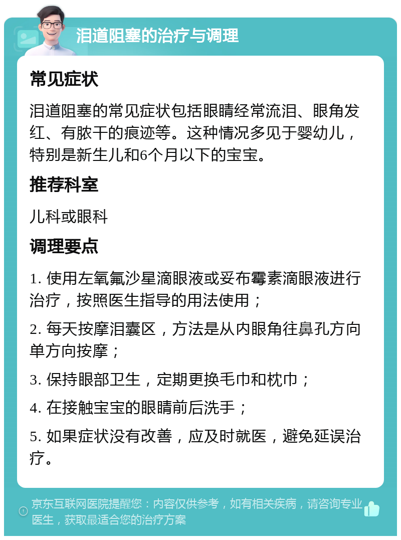 泪道阻塞的治疗与调理 常见症状 泪道阻塞的常见症状包括眼睛经常流泪、眼角发红、有脓干的痕迹等。这种情况多见于婴幼儿，特别是新生儿和6个月以下的宝宝。 推荐科室 儿科或眼科 调理要点 1. 使用左氧氟沙星滴眼液或妥布霉素滴眼液进行治疗，按照医生指导的用法使用； 2. 每天按摩泪囊区，方法是从内眼角往鼻孔方向单方向按摩； 3. 保持眼部卫生，定期更换毛巾和枕巾； 4. 在接触宝宝的眼睛前后洗手； 5. 如果症状没有改善，应及时就医，避免延误治疗。