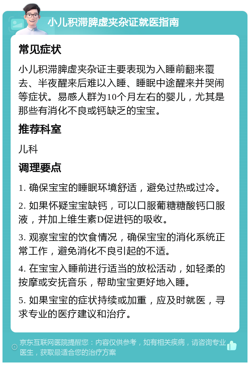 小儿积滞脾虚夹杂证就医指南 常见症状 小儿积滞脾虚夹杂证主要表现为入睡前翻来覆去、半夜醒来后难以入睡、睡眠中途醒来并哭闹等症状。易感人群为10个月左右的婴儿，尤其是那些有消化不良或钙缺乏的宝宝。 推荐科室 儿科 调理要点 1. 确保宝宝的睡眠环境舒适，避免过热或过冷。 2. 如果怀疑宝宝缺钙，可以口服葡糖糖酸钙口服液，并加上维生素D促进钙的吸收。 3. 观察宝宝的饮食情况，确保宝宝的消化系统正常工作，避免消化不良引起的不适。 4. 在宝宝入睡前进行适当的放松活动，如轻柔的按摩或安抚音乐，帮助宝宝更好地入睡。 5. 如果宝宝的症状持续或加重，应及时就医，寻求专业的医疗建议和治疗。