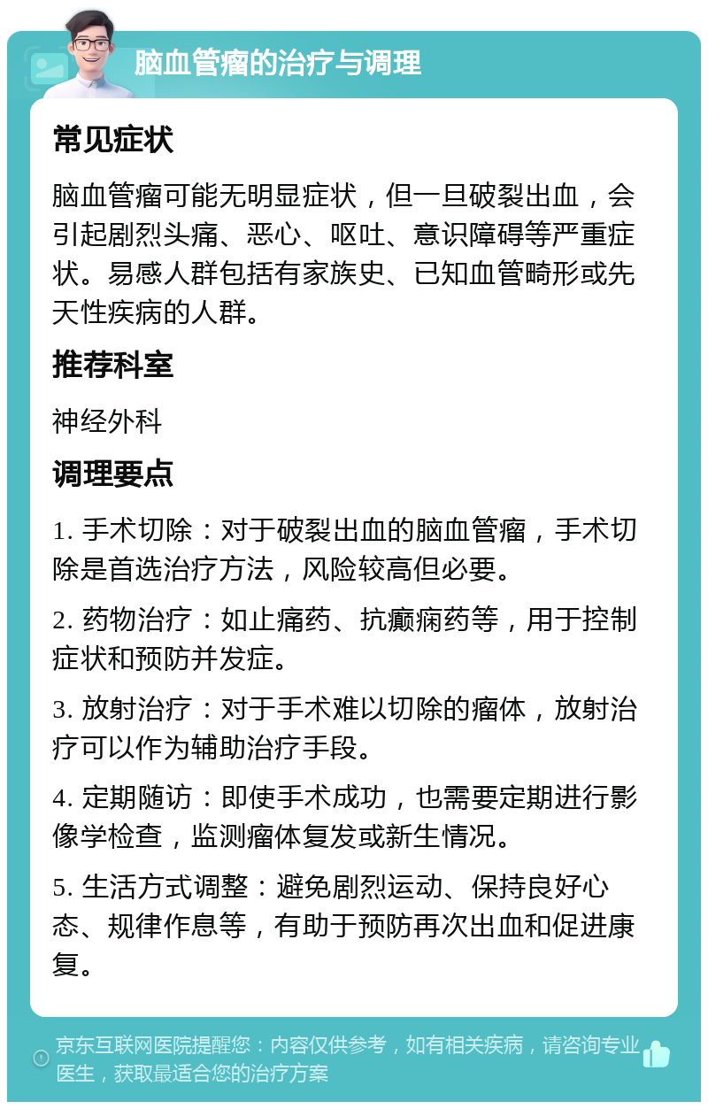 脑血管瘤的治疗与调理 常见症状 脑血管瘤可能无明显症状，但一旦破裂出血，会引起剧烈头痛、恶心、呕吐、意识障碍等严重症状。易感人群包括有家族史、已知血管畸形或先天性疾病的人群。 推荐科室 神经外科 调理要点 1. 手术切除：对于破裂出血的脑血管瘤，手术切除是首选治疗方法，风险较高但必要。 2. 药物治疗：如止痛药、抗癫痫药等，用于控制症状和预防并发症。 3. 放射治疗：对于手术难以切除的瘤体，放射治疗可以作为辅助治疗手段。 4. 定期随访：即使手术成功，也需要定期进行影像学检查，监测瘤体复发或新生情况。 5. 生活方式调整：避免剧烈运动、保持良好心态、规律作息等，有助于预防再次出血和促进康复。