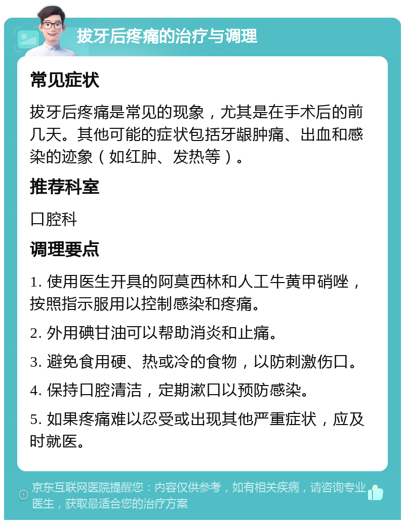 拔牙后疼痛的治疗与调理 常见症状 拔牙后疼痛是常见的现象，尤其是在手术后的前几天。其他可能的症状包括牙龈肿痛、出血和感染的迹象（如红肿、发热等）。 推荐科室 口腔科 调理要点 1. 使用医生开具的阿莫西林和人工牛黄甲硝唑，按照指示服用以控制感染和疼痛。 2. 外用碘甘油可以帮助消炎和止痛。 3. 避免食用硬、热或冷的食物，以防刺激伤口。 4. 保持口腔清洁，定期漱口以预防感染。 5. 如果疼痛难以忍受或出现其他严重症状，应及时就医。