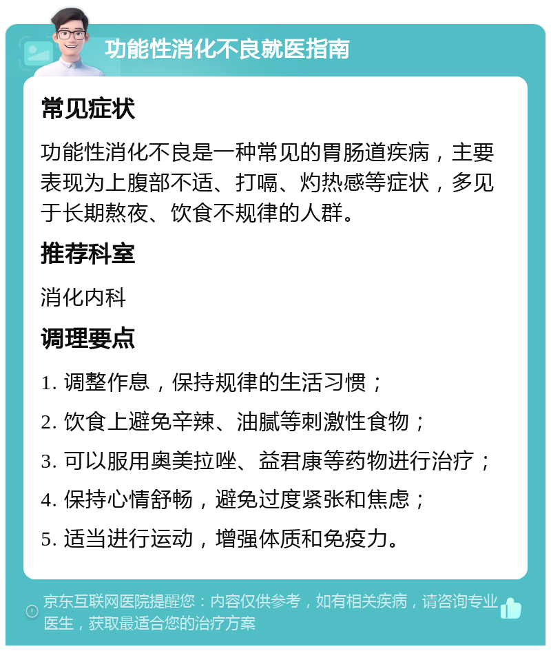 功能性消化不良就医指南 常见症状 功能性消化不良是一种常见的胃肠道疾病，主要表现为上腹部不适、打嗝、灼热感等症状，多见于长期熬夜、饮食不规律的人群。 推荐科室 消化内科 调理要点 1. 调整作息，保持规律的生活习惯； 2. 饮食上避免辛辣、油腻等刺激性食物； 3. 可以服用奥美拉唑、益君康等药物进行治疗； 4. 保持心情舒畅，避免过度紧张和焦虑； 5. 适当进行运动，增强体质和免疫力。