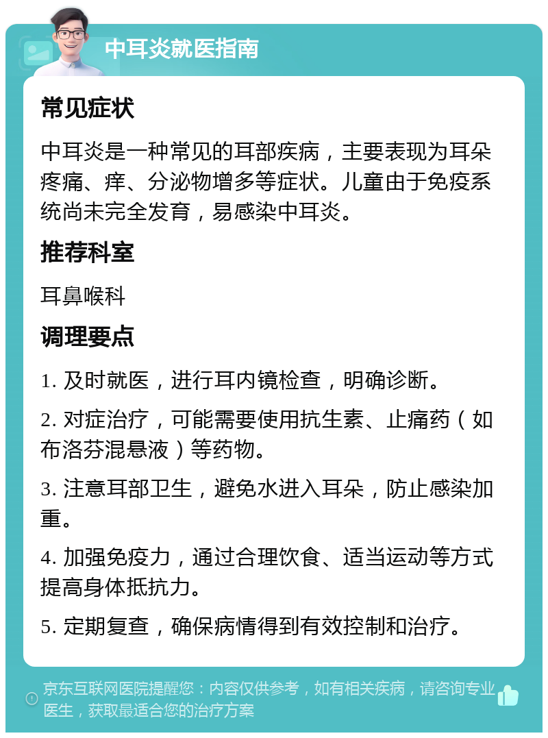 中耳炎就医指南 常见症状 中耳炎是一种常见的耳部疾病，主要表现为耳朵疼痛、痒、分泌物增多等症状。儿童由于免疫系统尚未完全发育，易感染中耳炎。 推荐科室 耳鼻喉科 调理要点 1. 及时就医，进行耳内镜检查，明确诊断。 2. 对症治疗，可能需要使用抗生素、止痛药（如布洛芬混悬液）等药物。 3. 注意耳部卫生，避免水进入耳朵，防止感染加重。 4. 加强免疫力，通过合理饮食、适当运动等方式提高身体抵抗力。 5. 定期复查，确保病情得到有效控制和治疗。