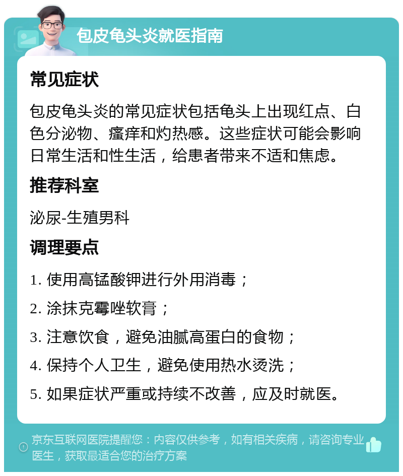 包皮龟头炎就医指南 常见症状 包皮龟头炎的常见症状包括龟头上出现红点、白色分泌物、瘙痒和灼热感。这些症状可能会影响日常生活和性生活，给患者带来不适和焦虑。 推荐科室 泌尿-生殖男科 调理要点 1. 使用高锰酸钾进行外用消毒； 2. 涂抹克霉唑软膏； 3. 注意饮食，避免油腻高蛋白的食物； 4. 保持个人卫生，避免使用热水烫洗； 5. 如果症状严重或持续不改善，应及时就医。