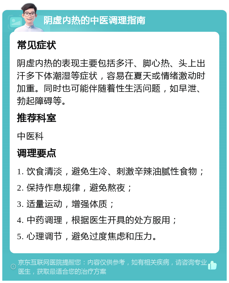 阴虚内热的中医调理指南 常见症状 阴虚内热的表现主要包括多汗、脚心热、头上出汗多下体潮湿等症状，容易在夏天或情绪激动时加重。同时也可能伴随着性生活问题，如早泄、勃起障碍等。 推荐科室 中医科 调理要点 1. 饮食清淡，避免生冷、刺激辛辣油腻性食物； 2. 保持作息规律，避免熬夜； 3. 适量运动，增强体质； 4. 中药调理，根据医生开具的处方服用； 5. 心理调节，避免过度焦虑和压力。