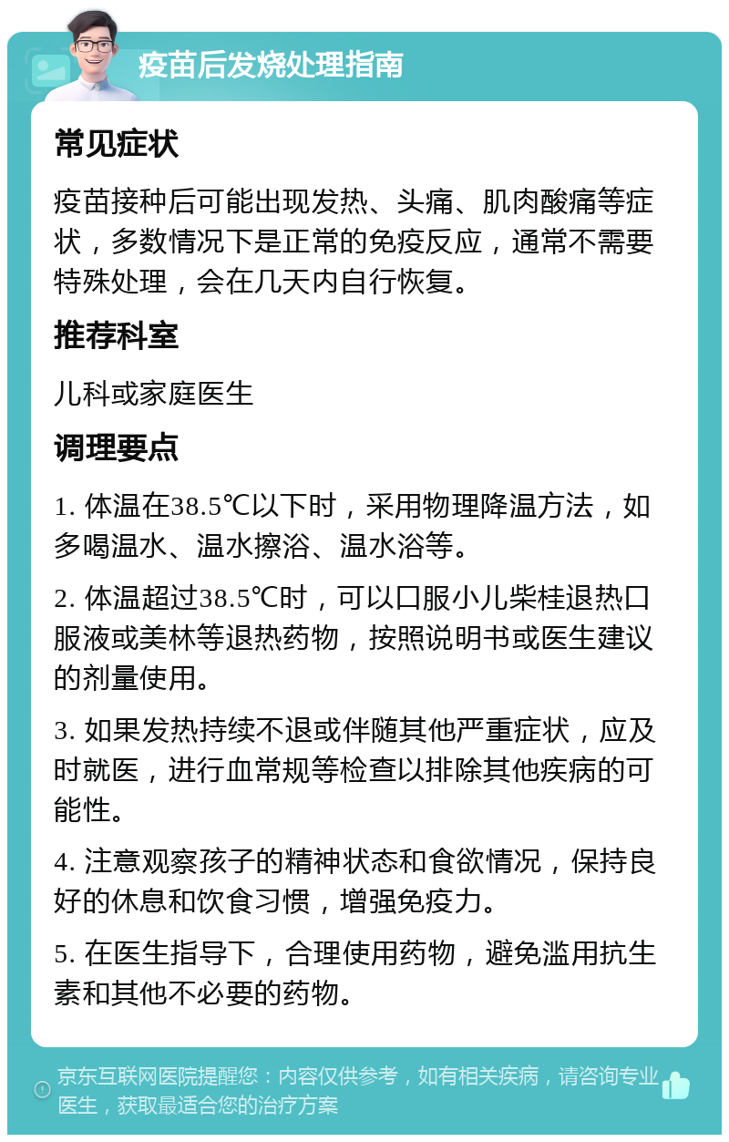 疫苗后发烧处理指南 常见症状 疫苗接种后可能出现发热、头痛、肌肉酸痛等症状，多数情况下是正常的免疫反应，通常不需要特殊处理，会在几天内自行恢复。 推荐科室 儿科或家庭医生 调理要点 1. 体温在38.5℃以下时，采用物理降温方法，如多喝温水、温水擦浴、温水浴等。 2. 体温超过38.5℃时，可以口服小儿柴桂退热口服液或美林等退热药物，按照说明书或医生建议的剂量使用。 3. 如果发热持续不退或伴随其他严重症状，应及时就医，进行血常规等检查以排除其他疾病的可能性。 4. 注意观察孩子的精神状态和食欲情况，保持良好的休息和饮食习惯，增强免疫力。 5. 在医生指导下，合理使用药物，避免滥用抗生素和其他不必要的药物。