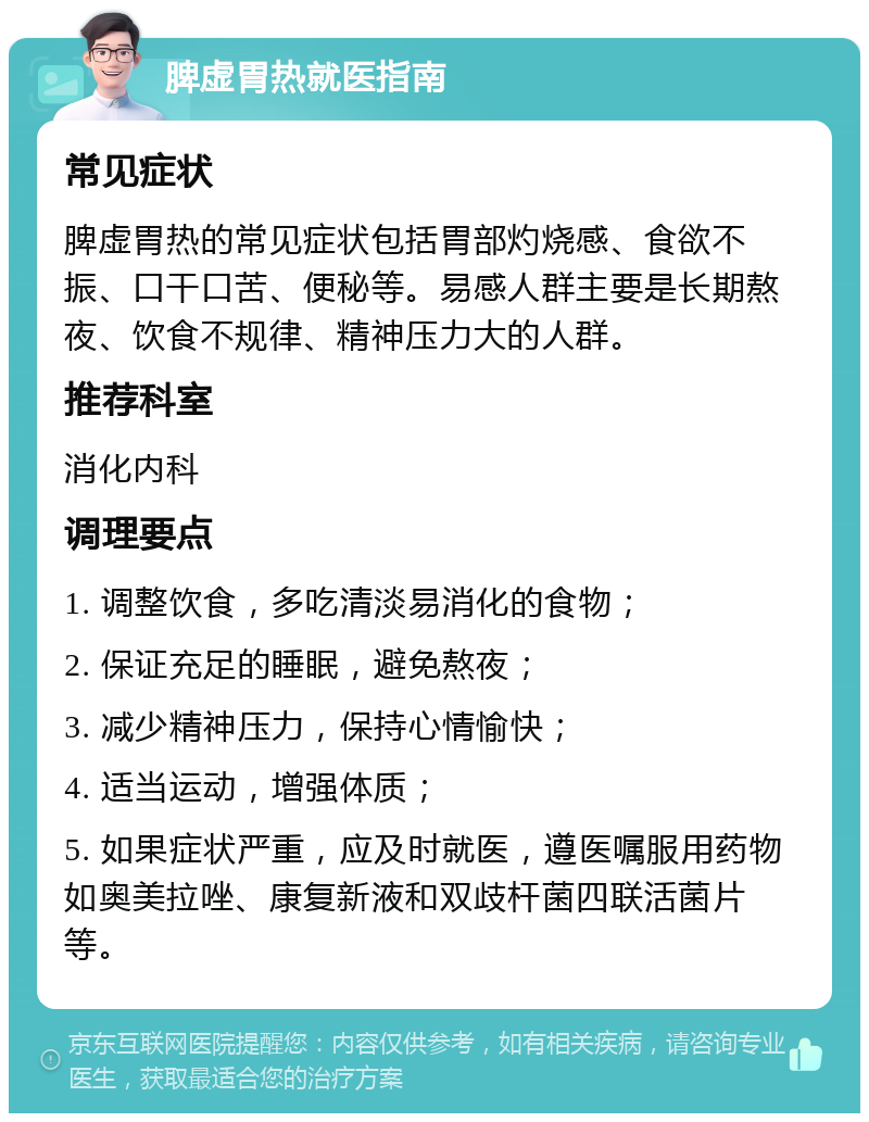 脾虚胃热就医指南 常见症状 脾虚胃热的常见症状包括胃部灼烧感、食欲不振、口干口苦、便秘等。易感人群主要是长期熬夜、饮食不规律、精神压力大的人群。 推荐科室 消化内科 调理要点 1. 调整饮食，多吃清淡易消化的食物； 2. 保证充足的睡眠，避免熬夜； 3. 减少精神压力，保持心情愉快； 4. 适当运动，增强体质； 5. 如果症状严重，应及时就医，遵医嘱服用药物如奥美拉唑、康复新液和双歧杆菌四联活菌片等。