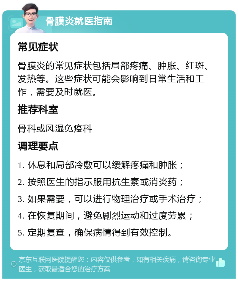 骨膜炎就医指南 常见症状 骨膜炎的常见症状包括局部疼痛、肿胀、红斑、发热等。这些症状可能会影响到日常生活和工作，需要及时就医。 推荐科室 骨科或风湿免疫科 调理要点 1. 休息和局部冷敷可以缓解疼痛和肿胀； 2. 按照医生的指示服用抗生素或消炎药； 3. 如果需要，可以进行物理治疗或手术治疗； 4. 在恢复期间，避免剧烈运动和过度劳累； 5. 定期复查，确保病情得到有效控制。