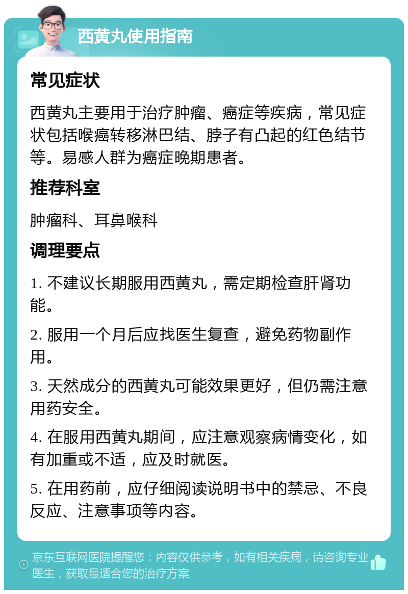 西黄丸使用指南 常见症状 西黄丸主要用于治疗肿瘤、癌症等疾病，常见症状包括喉癌转移淋巴结、脖子有凸起的红色结节等。易感人群为癌症晚期患者。 推荐科室 肿瘤科、耳鼻喉科 调理要点 1. 不建议长期服用西黄丸，需定期检查肝肾功能。 2. 服用一个月后应找医生复查，避免药物副作用。 3. 天然成分的西黄丸可能效果更好，但仍需注意用药安全。 4. 在服用西黄丸期间，应注意观察病情变化，如有加重或不适，应及时就医。 5. 在用药前，应仔细阅读说明书中的禁忌、不良反应、注意事项等内容。