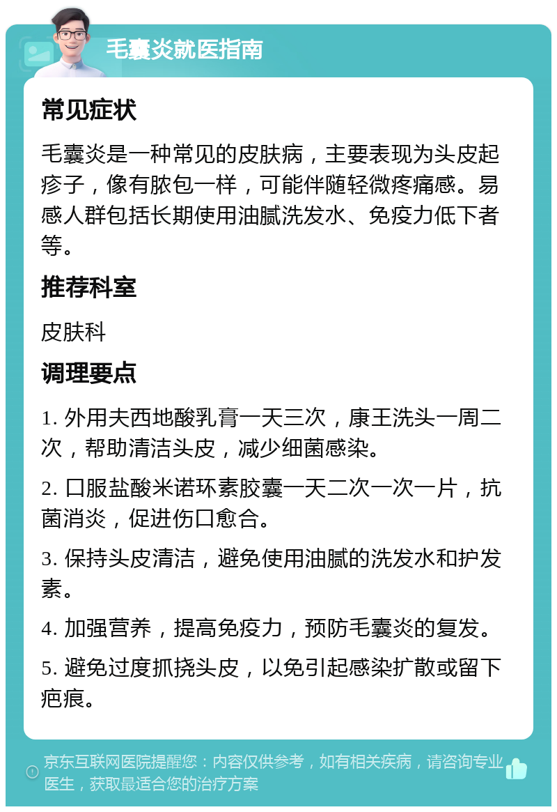 毛囊炎就医指南 常见症状 毛囊炎是一种常见的皮肤病，主要表现为头皮起疹子，像有脓包一样，可能伴随轻微疼痛感。易感人群包括长期使用油腻洗发水、免疫力低下者等。 推荐科室 皮肤科 调理要点 1. 外用夫西地酸乳膏一天三次，康王洗头一周二次，帮助清洁头皮，减少细菌感染。 2. 口服盐酸米诺环素胶囊一天二次一次一片，抗菌消炎，促进伤口愈合。 3. 保持头皮清洁，避免使用油腻的洗发水和护发素。 4. 加强营养，提高免疫力，预防毛囊炎的复发。 5. 避免过度抓挠头皮，以免引起感染扩散或留下疤痕。