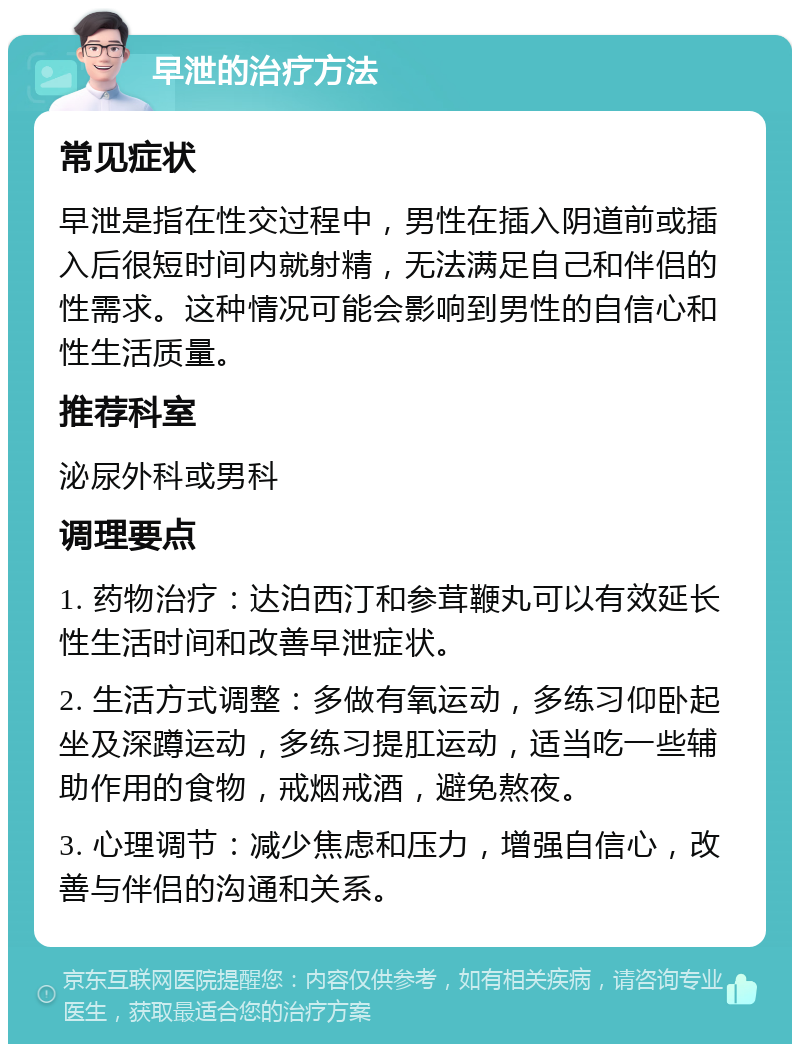 早泄的治疗方法 常见症状 早泄是指在性交过程中，男性在插入阴道前或插入后很短时间内就射精，无法满足自己和伴侣的性需求。这种情况可能会影响到男性的自信心和性生活质量。 推荐科室 泌尿外科或男科 调理要点 1. 药物治疗：达泊西汀和参茸鞭丸可以有效延长性生活时间和改善早泄症状。 2. 生活方式调整：多做有氧运动，多练习仰卧起坐及深蹲运动，多练习提肛运动，适当吃一些辅助作用的食物，戒烟戒酒，避免熬夜。 3. 心理调节：减少焦虑和压力，增强自信心，改善与伴侣的沟通和关系。