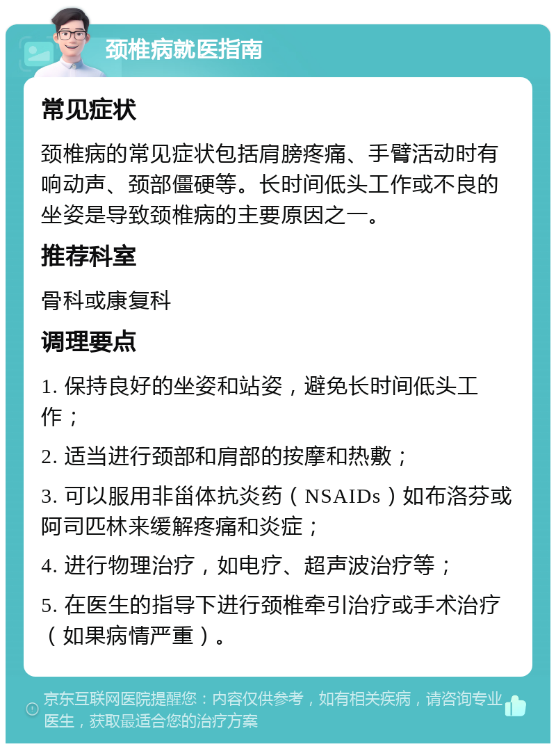 颈椎病就医指南 常见症状 颈椎病的常见症状包括肩膀疼痛、手臂活动时有响动声、颈部僵硬等。长时间低头工作或不良的坐姿是导致颈椎病的主要原因之一。 推荐科室 骨科或康复科 调理要点 1. 保持良好的坐姿和站姿，避免长时间低头工作； 2. 适当进行颈部和肩部的按摩和热敷； 3. 可以服用非甾体抗炎药（NSAIDs）如布洛芬或阿司匹林来缓解疼痛和炎症； 4. 进行物理治疗，如电疗、超声波治疗等； 5. 在医生的指导下进行颈椎牵引治疗或手术治疗（如果病情严重）。