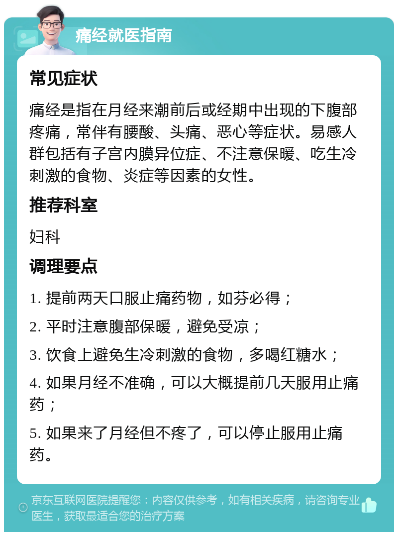 痛经就医指南 常见症状 痛经是指在月经来潮前后或经期中出现的下腹部疼痛，常伴有腰酸、头痛、恶心等症状。易感人群包括有子宫内膜异位症、不注意保暖、吃生冷刺激的食物、炎症等因素的女性。 推荐科室 妇科 调理要点 1. 提前两天口服止痛药物，如芬必得； 2. 平时注意腹部保暖，避免受凉； 3. 饮食上避免生冷刺激的食物，多喝红糖水； 4. 如果月经不准确，可以大概提前几天服用止痛药； 5. 如果来了月经但不疼了，可以停止服用止痛药。