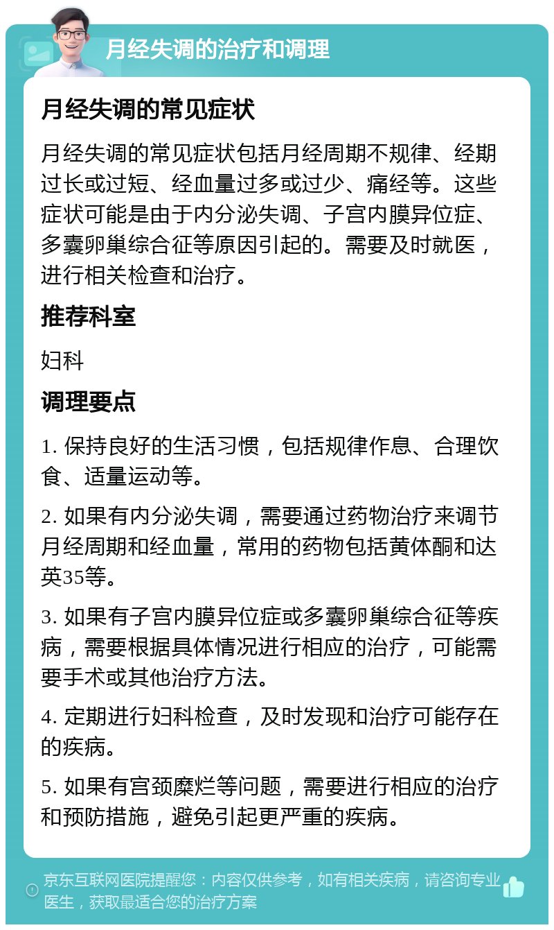 月经失调的治疗和调理 月经失调的常见症状 月经失调的常见症状包括月经周期不规律、经期过长或过短、经血量过多或过少、痛经等。这些症状可能是由于内分泌失调、子宫内膜异位症、多囊卵巢综合征等原因引起的。需要及时就医，进行相关检查和治疗。 推荐科室 妇科 调理要点 1. 保持良好的生活习惯，包括规律作息、合理饮食、适量运动等。 2. 如果有内分泌失调，需要通过药物治疗来调节月经周期和经血量，常用的药物包括黄体酮和达英35等。 3. 如果有子宫内膜异位症或多囊卵巢综合征等疾病，需要根据具体情况进行相应的治疗，可能需要手术或其他治疗方法。 4. 定期进行妇科检查，及时发现和治疗可能存在的疾病。 5. 如果有宫颈糜烂等问题，需要进行相应的治疗和预防措施，避免引起更严重的疾病。