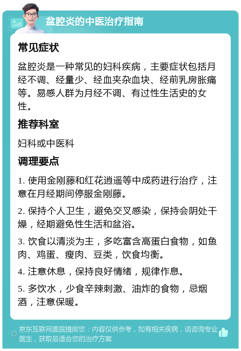 盆腔炎的中医治疗指南 常见症状 盆腔炎是一种常见的妇科疾病，主要症状包括月经不调、经量少、经血夹杂血块、经前乳房胀痛等。易感人群为月经不调、有过性生活史的女性。 推荐科室 妇科或中医科 调理要点 1. 使用金刚藤和红花逍遥等中成药进行治疗，注意在月经期间停服金刚藤。 2. 保持个人卫生，避免交叉感染，保持会阴处干燥，经期避免性生活和盆浴。 3. 饮食以清淡为主，多吃富含高蛋白食物，如鱼肉、鸡蛋、瘦肉、豆类，饮食均衡。 4. 注意休息，保持良好情绪，规律作息。 5. 多饮水，少食辛辣刺激、油炸的食物，忌烟酒，注意保暖。