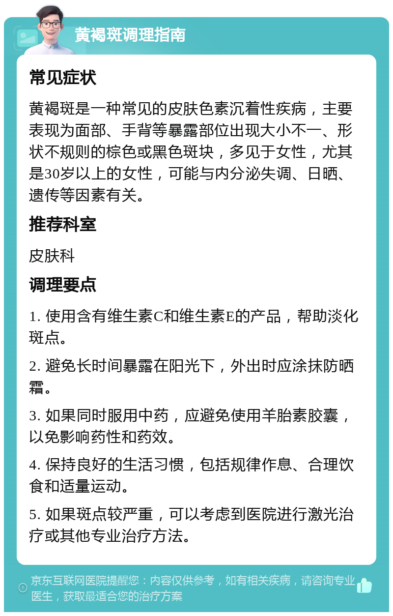 黄褐斑调理指南 常见症状 黄褐斑是一种常见的皮肤色素沉着性疾病，主要表现为面部、手背等暴露部位出现大小不一、形状不规则的棕色或黑色斑块，多见于女性，尤其是30岁以上的女性，可能与内分泌失调、日晒、遗传等因素有关。 推荐科室 皮肤科 调理要点 1. 使用含有维生素C和维生素E的产品，帮助淡化斑点。 2. 避免长时间暴露在阳光下，外出时应涂抹防晒霜。 3. 如果同时服用中药，应避免使用羊胎素胶囊，以免影响药性和药效。 4. 保持良好的生活习惯，包括规律作息、合理饮食和适量运动。 5. 如果斑点较严重，可以考虑到医院进行激光治疗或其他专业治疗方法。