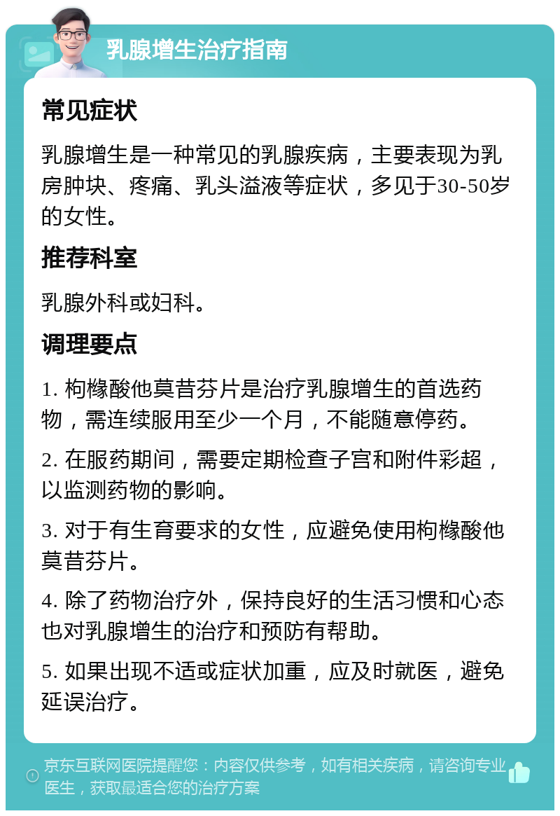 乳腺增生治疗指南 常见症状 乳腺增生是一种常见的乳腺疾病，主要表现为乳房肿块、疼痛、乳头溢液等症状，多见于30-50岁的女性。 推荐科室 乳腺外科或妇科。 调理要点 1. 枸橼酸他莫昔芬片是治疗乳腺增生的首选药物，需连续服用至少一个月，不能随意停药。 2. 在服药期间，需要定期检查子宫和附件彩超，以监测药物的影响。 3. 对于有生育要求的女性，应避免使用枸橼酸他莫昔芬片。 4. 除了药物治疗外，保持良好的生活习惯和心态也对乳腺增生的治疗和预防有帮助。 5. 如果出现不适或症状加重，应及时就医，避免延误治疗。