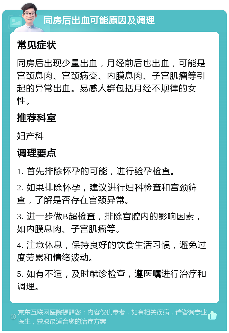 同房后出血可能原因及调理 常见症状 同房后出现少量出血，月经前后也出血，可能是宫颈息肉、宫颈病变、内膜息肉、子宫肌瘤等引起的异常出血。易感人群包括月经不规律的女性。 推荐科室 妇产科 调理要点 1. 首先排除怀孕的可能，进行验孕检查。 2. 如果排除怀孕，建议进行妇科检查和宫颈筛查，了解是否存在宫颈异常。 3. 进一步做B超检查，排除宫腔内的影响因素，如内膜息肉、子宫肌瘤等。 4. 注意休息，保持良好的饮食生活习惯，避免过度劳累和情绪波动。 5. 如有不适，及时就诊检查，遵医嘱进行治疗和调理。