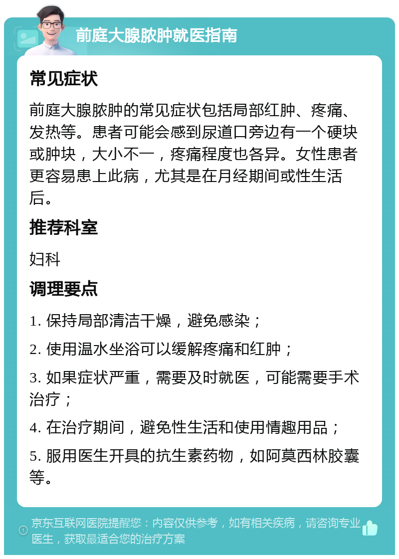 前庭大腺脓肿就医指南 常见症状 前庭大腺脓肿的常见症状包括局部红肿、疼痛、发热等。患者可能会感到尿道口旁边有一个硬块或肿块，大小不一，疼痛程度也各异。女性患者更容易患上此病，尤其是在月经期间或性生活后。 推荐科室 妇科 调理要点 1. 保持局部清洁干燥，避免感染； 2. 使用温水坐浴可以缓解疼痛和红肿； 3. 如果症状严重，需要及时就医，可能需要手术治疗； 4. 在治疗期间，避免性生活和使用情趣用品； 5. 服用医生开具的抗生素药物，如阿莫西林胶囊等。