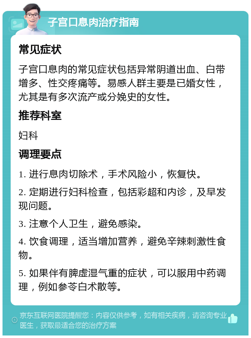 子宫口息肉治疗指南 常见症状 子宫口息肉的常见症状包括异常阴道出血、白带增多、性交疼痛等。易感人群主要是已婚女性，尤其是有多次流产或分娩史的女性。 推荐科室 妇科 调理要点 1. 进行息肉切除术，手术风险小，恢复快。 2. 定期进行妇科检查，包括彩超和内诊，及早发现问题。 3. 注意个人卫生，避免感染。 4. 饮食调理，适当增加营养，避免辛辣刺激性食物。 5. 如果伴有脾虚湿气重的症状，可以服用中药调理，例如参苓白术散等。