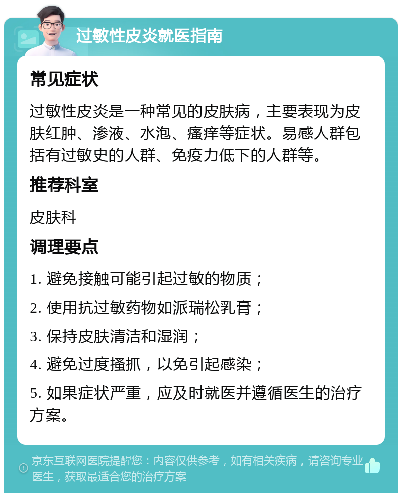 过敏性皮炎就医指南 常见症状 过敏性皮炎是一种常见的皮肤病，主要表现为皮肤红肿、渗液、水泡、瘙痒等症状。易感人群包括有过敏史的人群、免疫力低下的人群等。 推荐科室 皮肤科 调理要点 1. 避免接触可能引起过敏的物质； 2. 使用抗过敏药物如派瑞松乳膏； 3. 保持皮肤清洁和湿润； 4. 避免过度搔抓，以免引起感染； 5. 如果症状严重，应及时就医并遵循医生的治疗方案。