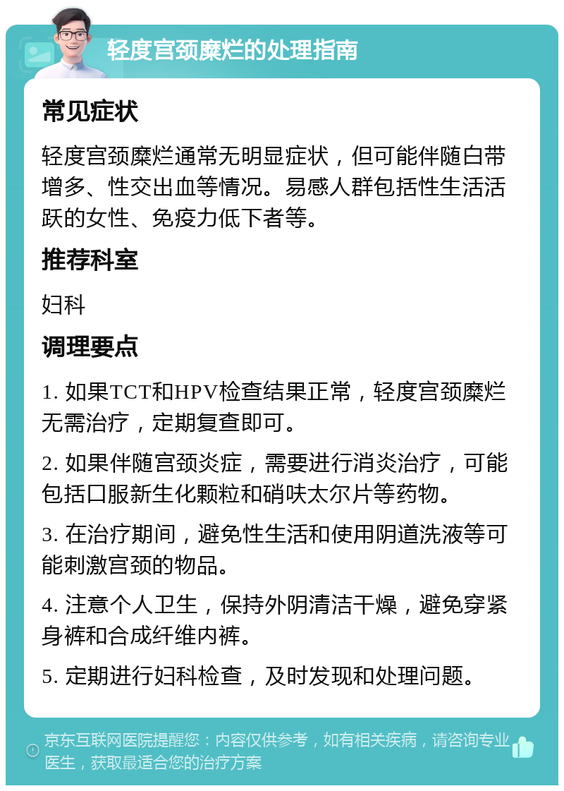 轻度宫颈糜烂的处理指南 常见症状 轻度宫颈糜烂通常无明显症状，但可能伴随白带增多、性交出血等情况。易感人群包括性生活活跃的女性、免疫力低下者等。 推荐科室 妇科 调理要点 1. 如果TCT和HPV检查结果正常，轻度宫颈糜烂无需治疗，定期复查即可。 2. 如果伴随宫颈炎症，需要进行消炎治疗，可能包括口服新生化颗粒和硝呋太尔片等药物。 3. 在治疗期间，避免性生活和使用阴道洗液等可能刺激宫颈的物品。 4. 注意个人卫生，保持外阴清洁干燥，避免穿紧身裤和合成纤维内裤。 5. 定期进行妇科检查，及时发现和处理问题。