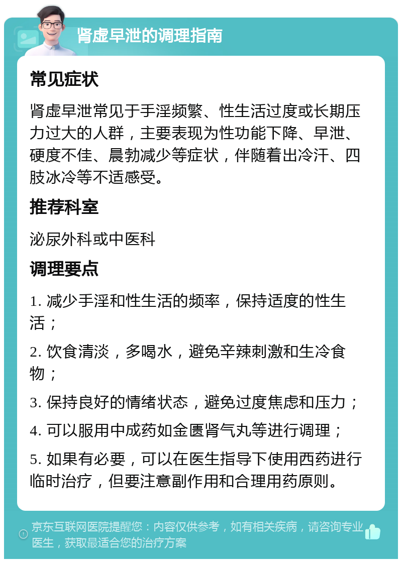 肾虚早泄的调理指南 常见症状 肾虚早泄常见于手淫频繁、性生活过度或长期压力过大的人群，主要表现为性功能下降、早泄、硬度不佳、晨勃减少等症状，伴随着出冷汗、四肢冰冷等不适感受。 推荐科室 泌尿外科或中医科 调理要点 1. 减少手淫和性生活的频率，保持适度的性生活； 2. 饮食清淡，多喝水，避免辛辣刺激和生冷食物； 3. 保持良好的情绪状态，避免过度焦虑和压力； 4. 可以服用中成药如金匮肾气丸等进行调理； 5. 如果有必要，可以在医生指导下使用西药进行临时治疗，但要注意副作用和合理用药原则。