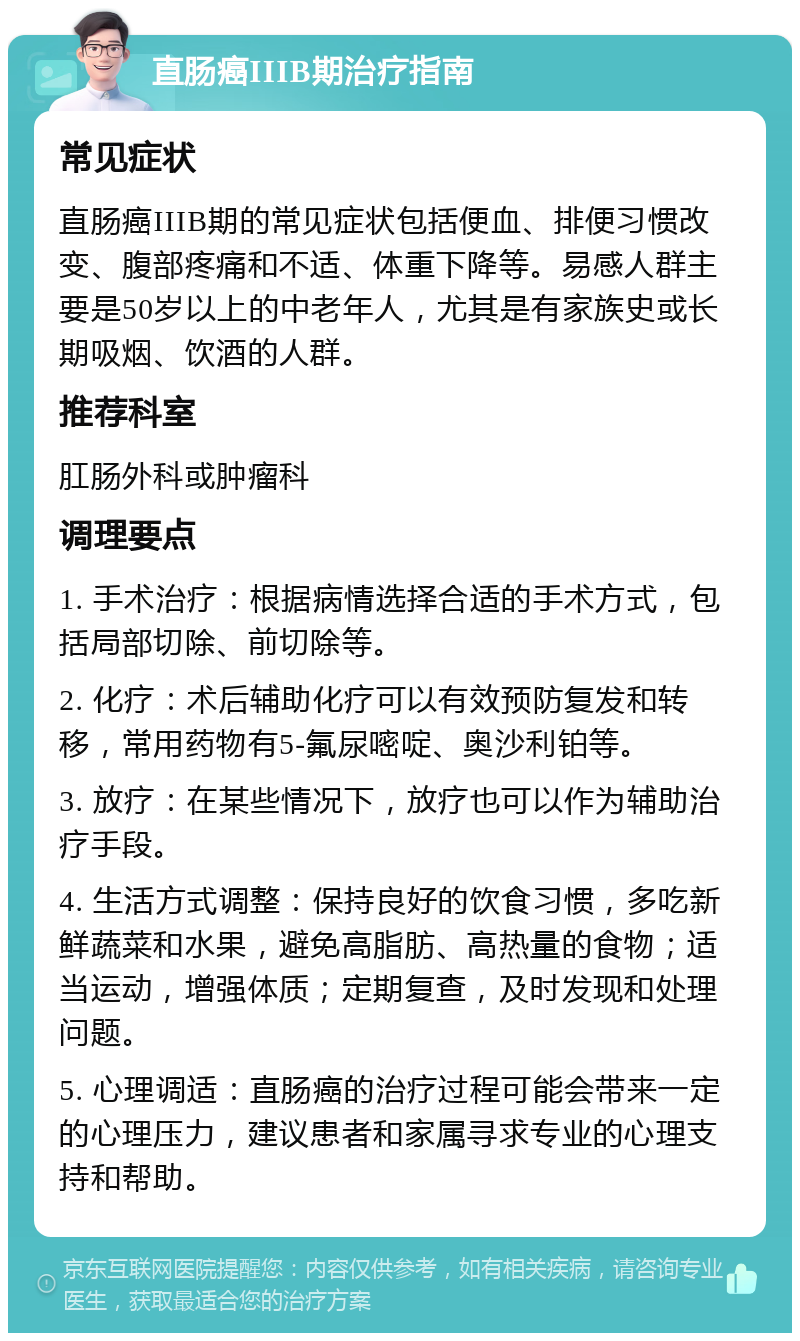 直肠癌IIIΒ期治疗指南 常见症状 直肠癌IIIΒ期的常见症状包括便血、排便习惯改变、腹部疼痛和不适、体重下降等。易感人群主要是50岁以上的中老年人，尤其是有家族史或长期吸烟、饮酒的人群。 推荐科室 肛肠外科或肿瘤科 调理要点 1. 手术治疗：根据病情选择合适的手术方式，包括局部切除、前切除等。 2. 化疗：术后辅助化疗可以有效预防复发和转移，常用药物有5-氟尿嘧啶、奥沙利铂等。 3. 放疗：在某些情况下，放疗也可以作为辅助治疗手段。 4. 生活方式调整：保持良好的饮食习惯，多吃新鲜蔬菜和水果，避免高脂肪、高热量的食物；适当运动，增强体质；定期复查，及时发现和处理问题。 5. 心理调适：直肠癌的治疗过程可能会带来一定的心理压力，建议患者和家属寻求专业的心理支持和帮助。