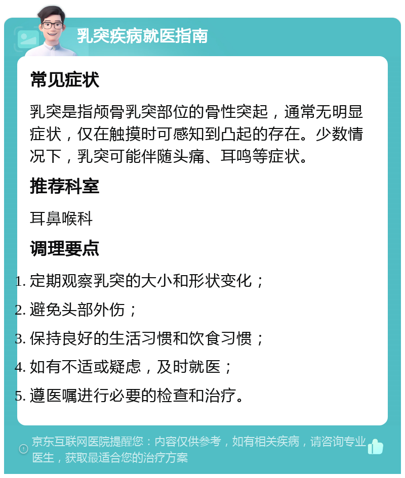 乳突疾病就医指南 常见症状 乳突是指颅骨乳突部位的骨性突起，通常无明显症状，仅在触摸时可感知到凸起的存在。少数情况下，乳突可能伴随头痛、耳鸣等症状。 推荐科室 耳鼻喉科 调理要点 定期观察乳突的大小和形状变化； 避免头部外伤； 保持良好的生活习惯和饮食习惯； 如有不适或疑虑，及时就医； 遵医嘱进行必要的检查和治疗。