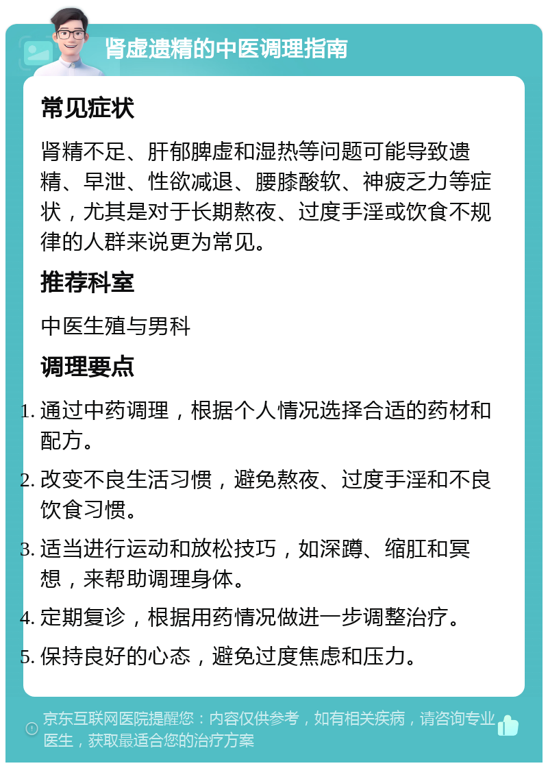 肾虚遗精的中医调理指南 常见症状 肾精不足、肝郁脾虚和湿热等问题可能导致遗精、早泄、性欲减退、腰膝酸软、神疲乏力等症状，尤其是对于长期熬夜、过度手淫或饮食不规律的人群来说更为常见。 推荐科室 中医生殖与男科 调理要点 通过中药调理，根据个人情况选择合适的药材和配方。 改变不良生活习惯，避免熬夜、过度手淫和不良饮食习惯。 适当进行运动和放松技巧，如深蹲、缩肛和冥想，来帮助调理身体。 定期复诊，根据用药情况做进一步调整治疗。 保持良好的心态，避免过度焦虑和压力。