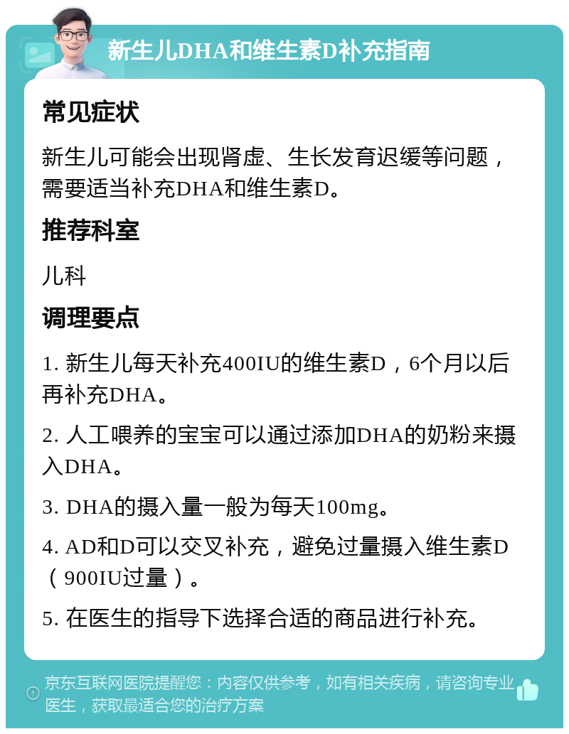 新生儿DHA和维生素D补充指南 常见症状 新生儿可能会出现肾虚、生长发育迟缓等问题，需要适当补充DHA和维生素D。 推荐科室 儿科 调理要点 1. 新生儿每天补充400IU的维生素D，6个月以后再补充DHA。 2. 人工喂养的宝宝可以通过添加DHA的奶粉来摄入DHA。 3. DHA的摄入量一般为每天100mg。 4. AD和D可以交叉补充，避免过量摄入维生素D（900IU过量）。 5. 在医生的指导下选择合适的商品进行补充。