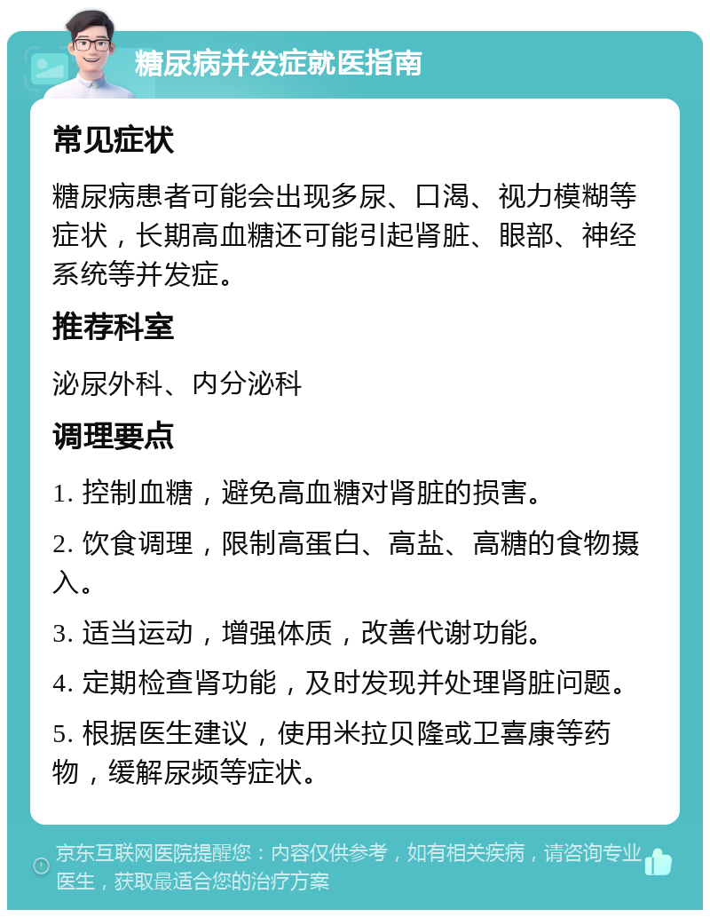 糖尿病并发症就医指南 常见症状 糖尿病患者可能会出现多尿、口渴、视力模糊等症状，长期高血糖还可能引起肾脏、眼部、神经系统等并发症。 推荐科室 泌尿外科、内分泌科 调理要点 1. 控制血糖，避免高血糖对肾脏的损害。 2. 饮食调理，限制高蛋白、高盐、高糖的食物摄入。 3. 适当运动，增强体质，改善代谢功能。 4. 定期检查肾功能，及时发现并处理肾脏问题。 5. 根据医生建议，使用米拉贝隆或卫喜康等药物，缓解尿频等症状。