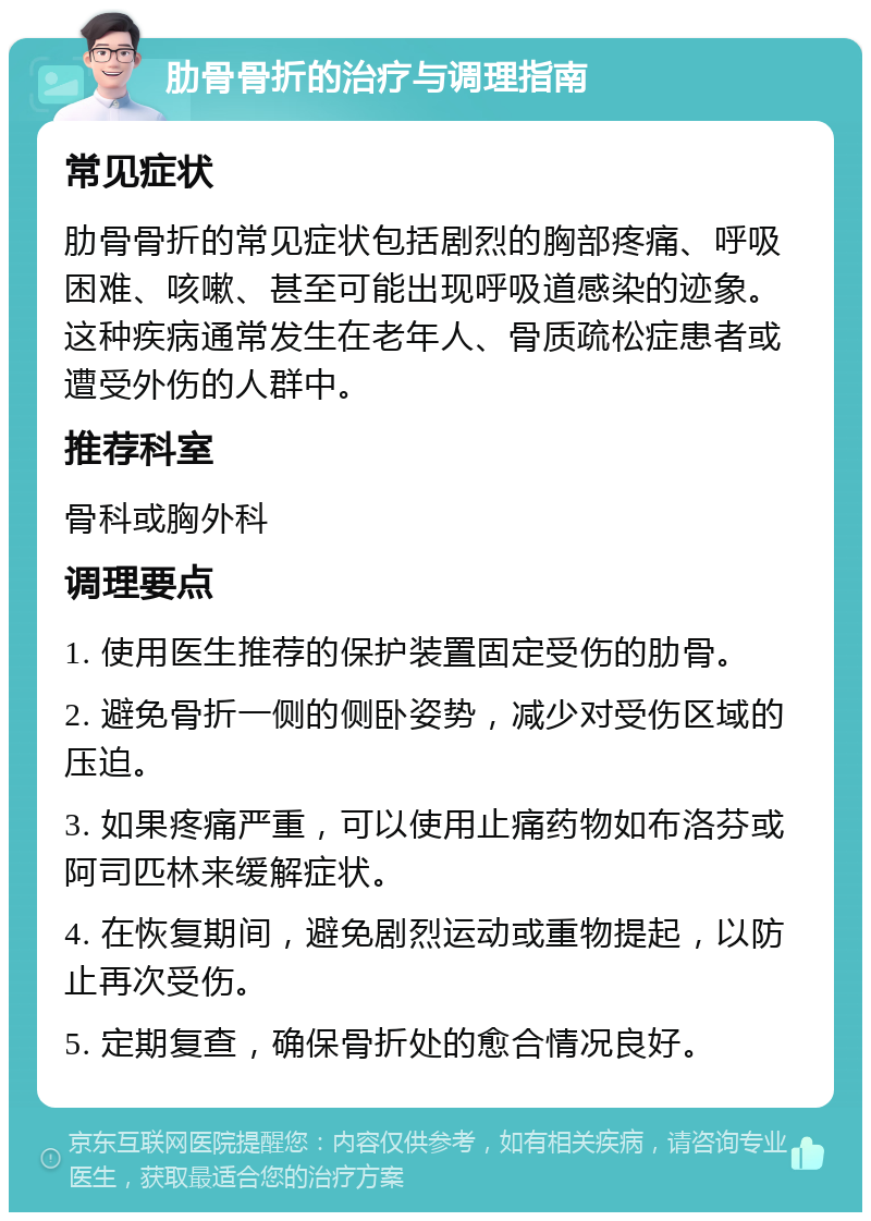 肋骨骨折的治疗与调理指南 常见症状 肋骨骨折的常见症状包括剧烈的胸部疼痛、呼吸困难、咳嗽、甚至可能出现呼吸道感染的迹象。这种疾病通常发生在老年人、骨质疏松症患者或遭受外伤的人群中。 推荐科室 骨科或胸外科 调理要点 1. 使用医生推荐的保护装置固定受伤的肋骨。 2. 避免骨折一侧的侧卧姿势，减少对受伤区域的压迫。 3. 如果疼痛严重，可以使用止痛药物如布洛芬或阿司匹林来缓解症状。 4. 在恢复期间，避免剧烈运动或重物提起，以防止再次受伤。 5. 定期复查，确保骨折处的愈合情况良好。