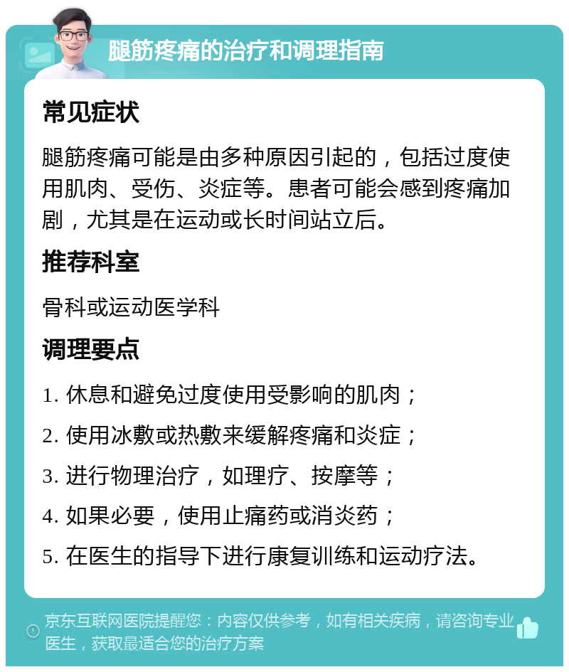 腿筋疼痛的治疗和调理指南 常见症状 腿筋疼痛可能是由多种原因引起的，包括过度使用肌肉、受伤、炎症等。患者可能会感到疼痛加剧，尤其是在运动或长时间站立后。 推荐科室 骨科或运动医学科 调理要点 1. 休息和避免过度使用受影响的肌肉； 2. 使用冰敷或热敷来缓解疼痛和炎症； 3. 进行物理治疗，如理疗、按摩等； 4. 如果必要，使用止痛药或消炎药； 5. 在医生的指导下进行康复训练和运动疗法。