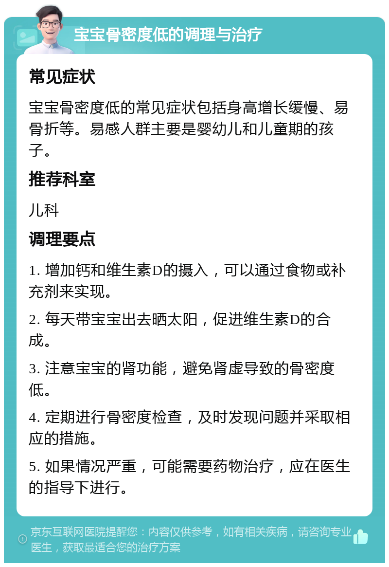 宝宝骨密度低的调理与治疗 常见症状 宝宝骨密度低的常见症状包括身高增长缓慢、易骨折等。易感人群主要是婴幼儿和儿童期的孩子。 推荐科室 儿科 调理要点 1. 增加钙和维生素D的摄入，可以通过食物或补充剂来实现。 2. 每天带宝宝出去晒太阳，促进维生素D的合成。 3. 注意宝宝的肾功能，避免肾虚导致的骨密度低。 4. 定期进行骨密度检查，及时发现问题并采取相应的措施。 5. 如果情况严重，可能需要药物治疗，应在医生的指导下进行。