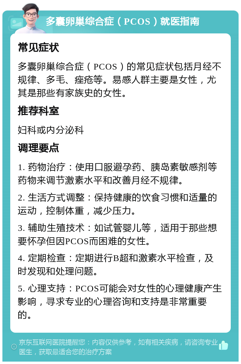 多囊卵巢综合症（PCOS）就医指南 常见症状 多囊卵巢综合症（PCOS）的常见症状包括月经不规律、多毛、痤疮等。易感人群主要是女性，尤其是那些有家族史的女性。 推荐科室 妇科或内分泌科 调理要点 1. 药物治疗：使用口服避孕药、胰岛素敏感剂等药物来调节激素水平和改善月经不规律。 2. 生活方式调整：保持健康的饮食习惯和适量的运动，控制体重，减少压力。 3. 辅助生殖技术：如试管婴儿等，适用于那些想要怀孕但因PCOS而困难的女性。 4. 定期检查：定期进行B超和激素水平检查，及时发现和处理问题。 5. 心理支持：PCOS可能会对女性的心理健康产生影响，寻求专业的心理咨询和支持是非常重要的。