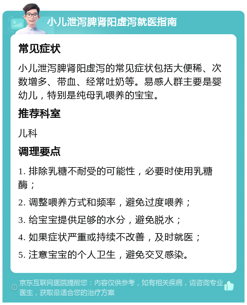 小儿泄泻脾肾阳虚泻就医指南 常见症状 小儿泄泻脾肾阳虚泻的常见症状包括大便稀、次数增多、带血、经常吐奶等。易感人群主要是婴幼儿，特别是纯母乳喂养的宝宝。 推荐科室 儿科 调理要点 1. 排除乳糖不耐受的可能性，必要时使用乳糖酶； 2. 调整喂养方式和频率，避免过度喂养； 3. 给宝宝提供足够的水分，避免脱水； 4. 如果症状严重或持续不改善，及时就医； 5. 注意宝宝的个人卫生，避免交叉感染。