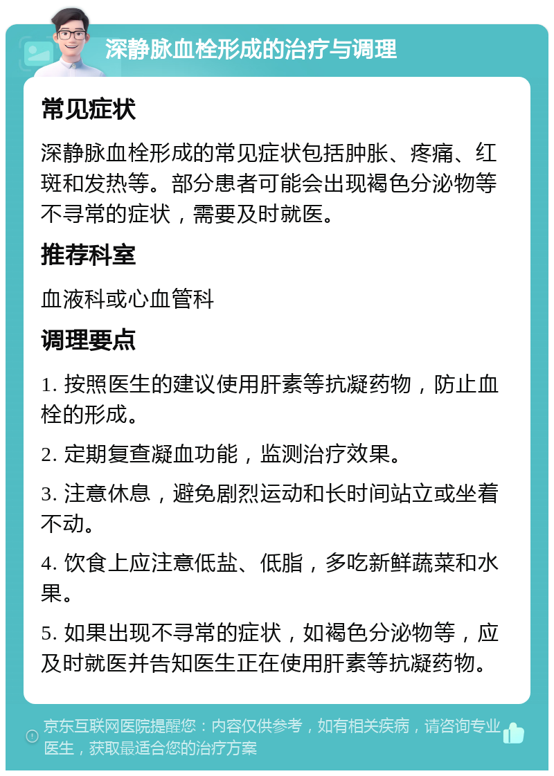 深静脉血栓形成的治疗与调理 常见症状 深静脉血栓形成的常见症状包括肿胀、疼痛、红斑和发热等。部分患者可能会出现褐色分泌物等不寻常的症状，需要及时就医。 推荐科室 血液科或心血管科 调理要点 1. 按照医生的建议使用肝素等抗凝药物，防止血栓的形成。 2. 定期复查凝血功能，监测治疗效果。 3. 注意休息，避免剧烈运动和长时间站立或坐着不动。 4. 饮食上应注意低盐、低脂，多吃新鲜蔬菜和水果。 5. 如果出现不寻常的症状，如褐色分泌物等，应及时就医并告知医生正在使用肝素等抗凝药物。