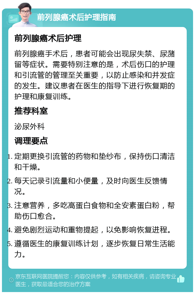 前列腺癌术后护理指南 前列腺癌术后护理 前列腺癌手术后，患者可能会出现尿失禁、尿潴留等症状。需要特别注意的是，术后伤口的护理和引流管的管理至关重要，以防止感染和并发症的发生。建议患者在医生的指导下进行恢复期的护理和康复训练。 推荐科室 泌尿外科 调理要点 定期更换引流管的药物和垫纱布，保持伤口清洁和干燥。 每天记录引流量和小便量，及时向医生反馈情况。 注意营养，多吃高蛋白食物和全安素蛋白粉，帮助伤口愈合。 避免剧烈运动和重物提起，以免影响恢复进程。 遵循医生的康复训练计划，逐步恢复日常生活能力。