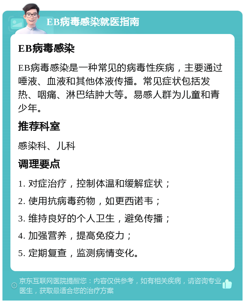 EB病毒感染就医指南 EB病毒感染 EB病毒感染是一种常见的病毒性疾病，主要通过唾液、血液和其他体液传播。常见症状包括发热、咽痛、淋巴结肿大等。易感人群为儿童和青少年。 推荐科室 感染科、儿科 调理要点 1. 对症治疗，控制体温和缓解症状； 2. 使用抗病毒药物，如更西诺韦； 3. 维持良好的个人卫生，避免传播； 4. 加强营养，提高免疫力； 5. 定期复查，监测病情变化。