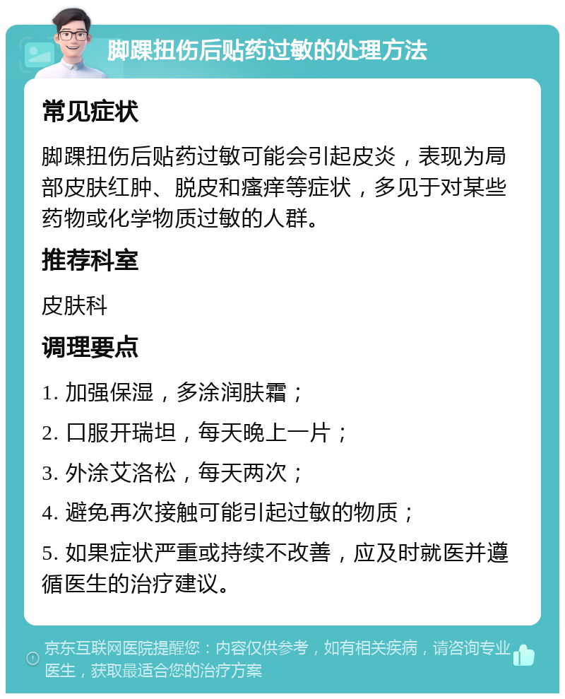 脚踝扭伤后贴药过敏的处理方法 常见症状 脚踝扭伤后贴药过敏可能会引起皮炎，表现为局部皮肤红肿、脱皮和瘙痒等症状，多见于对某些药物或化学物质过敏的人群。 推荐科室 皮肤科 调理要点 1. 加强保湿，多涂润肤霜； 2. 口服开瑞坦，每天晚上一片； 3. 外涂艾洛松，每天两次； 4. 避免再次接触可能引起过敏的物质； 5. 如果症状严重或持续不改善，应及时就医并遵循医生的治疗建议。