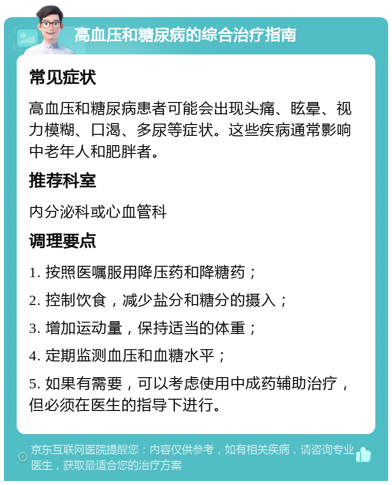 高血压和糖尿病的综合治疗指南 常见症状 高血压和糖尿病患者可能会出现头痛、眩晕、视力模糊、口渴、多尿等症状。这些疾病通常影响中老年人和肥胖者。 推荐科室 内分泌科或心血管科 调理要点 1. 按照医嘱服用降压药和降糖药； 2. 控制饮食，减少盐分和糖分的摄入； 3. 增加运动量，保持适当的体重； 4. 定期监测血压和血糖水平； 5. 如果有需要，可以考虑使用中成药辅助治疗，但必须在医生的指导下进行。