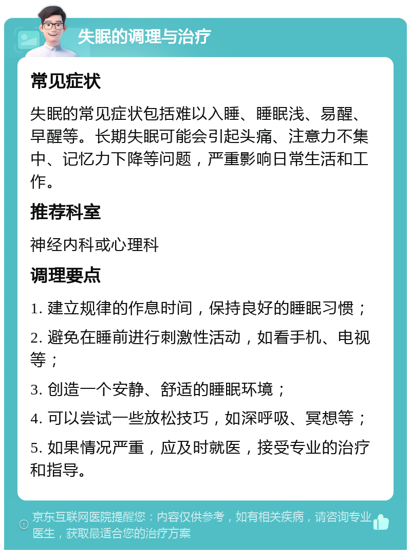 失眠的调理与治疗 常见症状 失眠的常见症状包括难以入睡、睡眠浅、易醒、早醒等。长期失眠可能会引起头痛、注意力不集中、记忆力下降等问题，严重影响日常生活和工作。 推荐科室 神经内科或心理科 调理要点 1. 建立规律的作息时间，保持良好的睡眠习惯； 2. 避免在睡前进行刺激性活动，如看手机、电视等； 3. 创造一个安静、舒适的睡眠环境； 4. 可以尝试一些放松技巧，如深呼吸、冥想等； 5. 如果情况严重，应及时就医，接受专业的治疗和指导。