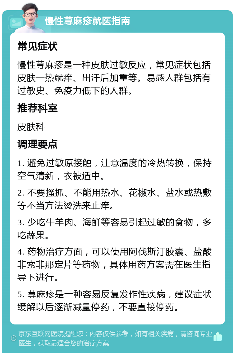 慢性荨麻疹就医指南 常见症状 慢性荨麻疹是一种皮肤过敏反应，常见症状包括皮肤一热就痒、出汗后加重等。易感人群包括有过敏史、免疫力低下的人群。 推荐科室 皮肤科 调理要点 1. 避免过敏原接触，注意温度的冷热转换，保持空气清新，衣被适中。 2. 不要搔抓、不能用热水、花椒水、盐水或热敷等不当方法烫洗来止痒。 3. 少吃牛羊肉、海鲜等容易引起过敏的食物，多吃蔬果。 4. 药物治疗方面，可以使用阿伐斯汀胶囊、盐酸非索非那定片等药物，具体用药方案需在医生指导下进行。 5. 荨麻疹是一种容易反复发作性疾病，建议症状缓解以后逐渐减量停药，不要直接停药。