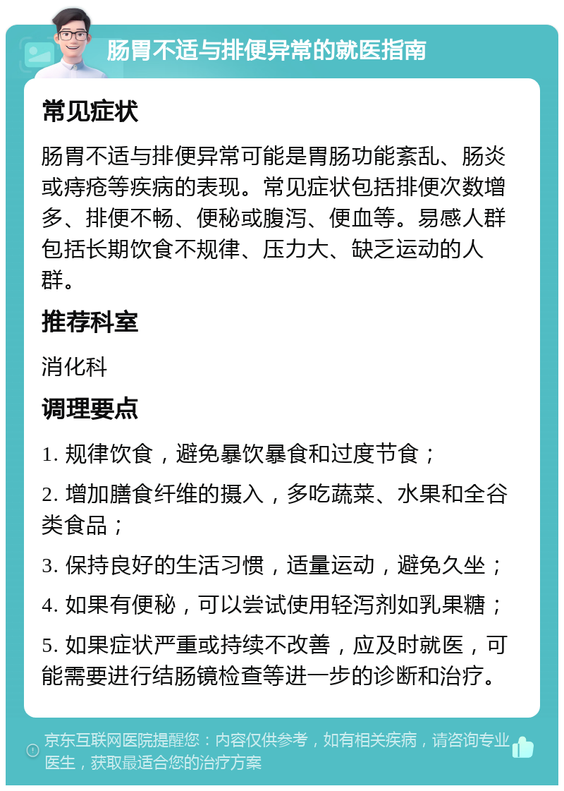 肠胃不适与排便异常的就医指南 常见症状 肠胃不适与排便异常可能是胃肠功能紊乱、肠炎或痔疮等疾病的表现。常见症状包括排便次数增多、排便不畅、便秘或腹泻、便血等。易感人群包括长期饮食不规律、压力大、缺乏运动的人群。 推荐科室 消化科 调理要点 1. 规律饮食，避免暴饮暴食和过度节食； 2. 增加膳食纤维的摄入，多吃蔬菜、水果和全谷类食品； 3. 保持良好的生活习惯，适量运动，避免久坐； 4. 如果有便秘，可以尝试使用轻泻剂如乳果糖； 5. 如果症状严重或持续不改善，应及时就医，可能需要进行结肠镜检查等进一步的诊断和治疗。