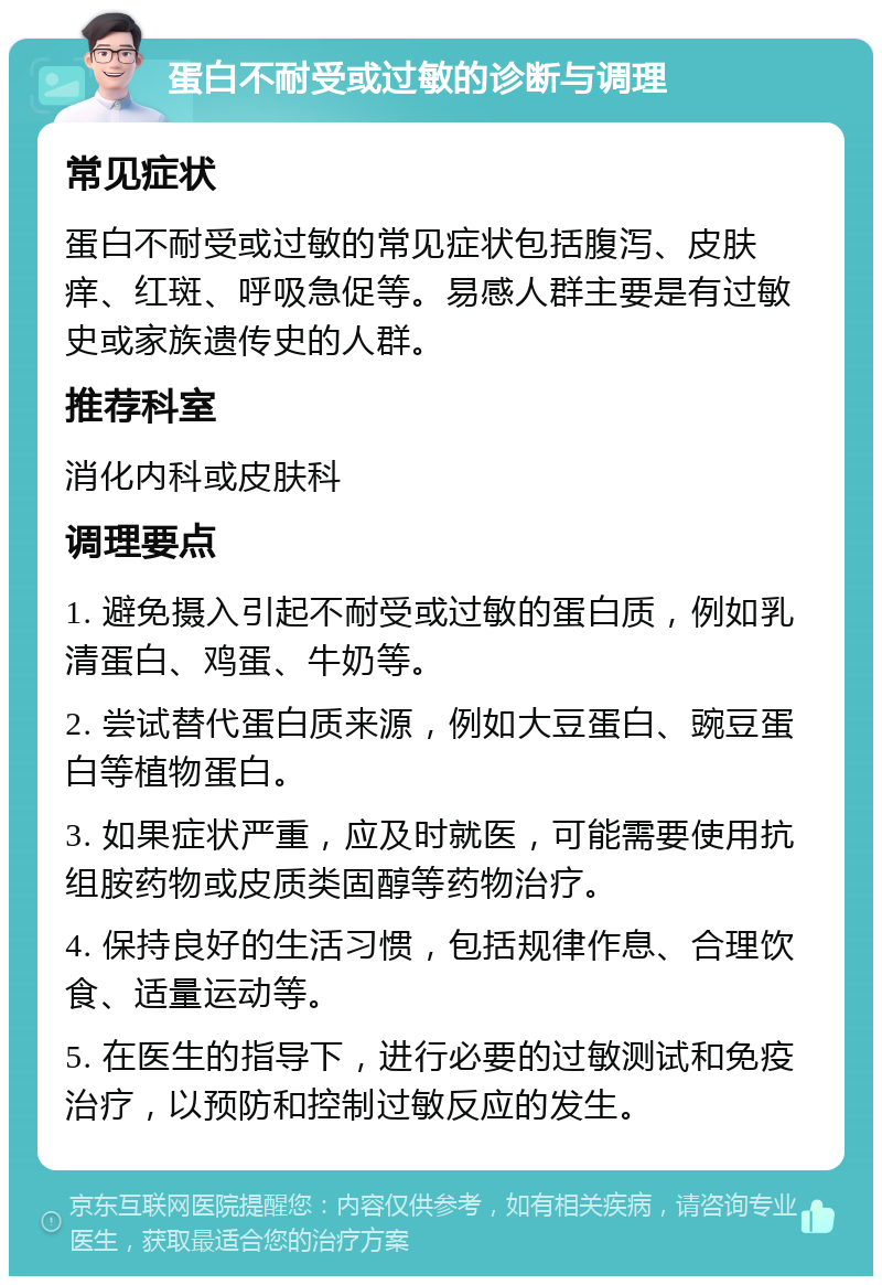 蛋白不耐受或过敏的诊断与调理 常见症状 蛋白不耐受或过敏的常见症状包括腹泻、皮肤痒、红斑、呼吸急促等。易感人群主要是有过敏史或家族遗传史的人群。 推荐科室 消化内科或皮肤科 调理要点 1. 避免摄入引起不耐受或过敏的蛋白质，例如乳清蛋白、鸡蛋、牛奶等。 2. 尝试替代蛋白质来源，例如大豆蛋白、豌豆蛋白等植物蛋白。 3. 如果症状严重，应及时就医，可能需要使用抗组胺药物或皮质类固醇等药物治疗。 4. 保持良好的生活习惯，包括规律作息、合理饮食、适量运动等。 5. 在医生的指导下，进行必要的过敏测试和免疫治疗，以预防和控制过敏反应的发生。