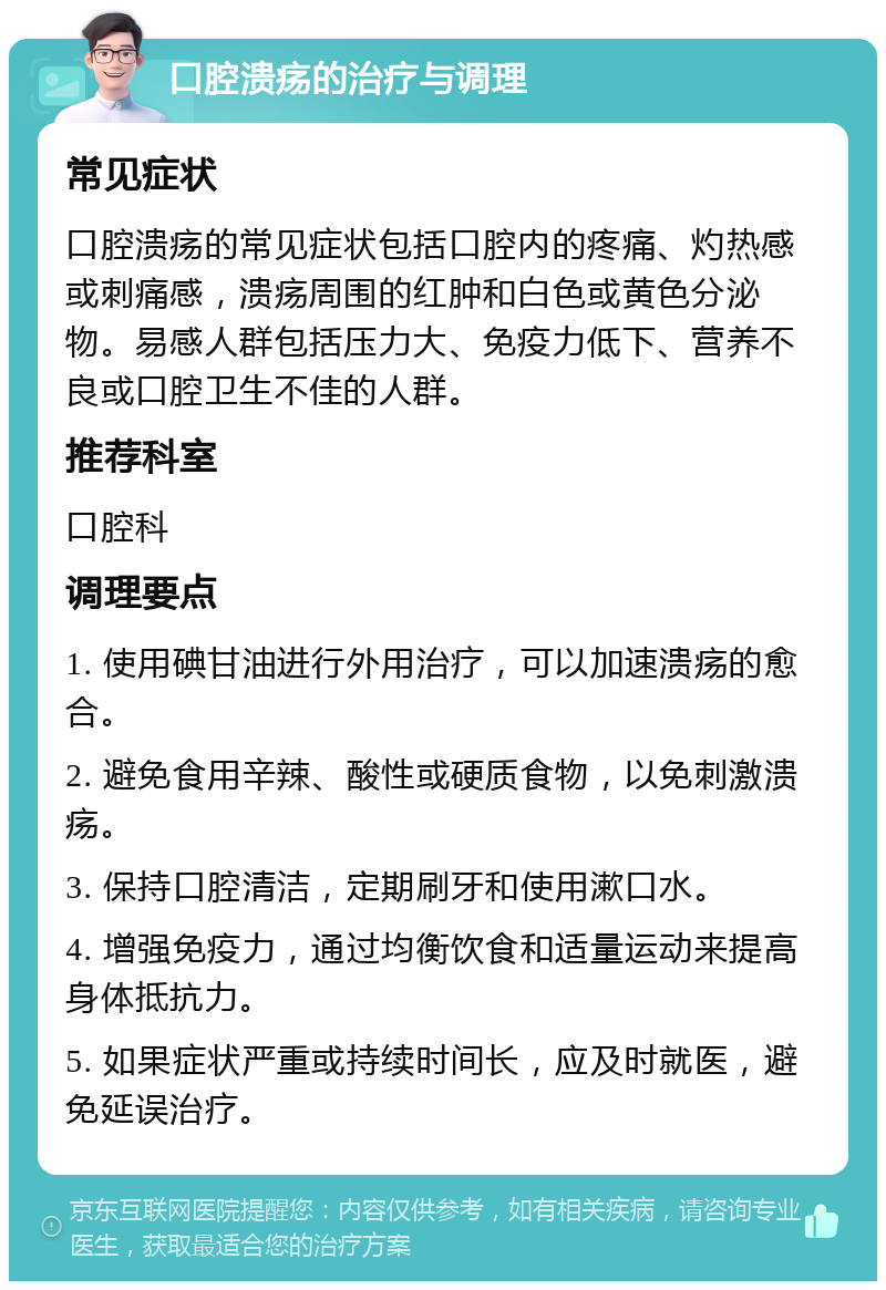 口腔溃疡的治疗与调理 常见症状 口腔溃疡的常见症状包括口腔内的疼痛、灼热感或刺痛感，溃疡周围的红肿和白色或黄色分泌物。易感人群包括压力大、免疫力低下、营养不良或口腔卫生不佳的人群。 推荐科室 口腔科 调理要点 1. 使用碘甘油进行外用治疗，可以加速溃疡的愈合。 2. 避免食用辛辣、酸性或硬质食物，以免刺激溃疡。 3. 保持口腔清洁，定期刷牙和使用漱口水。 4. 增强免疫力，通过均衡饮食和适量运动来提高身体抵抗力。 5. 如果症状严重或持续时间长，应及时就医，避免延误治疗。