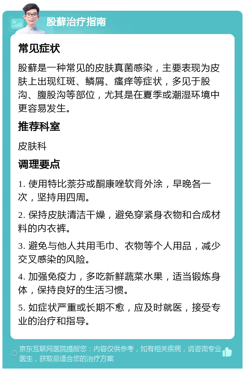 股藓治疗指南 常见症状 股藓是一种常见的皮肤真菌感染，主要表现为皮肤上出现红斑、鳞屑、瘙痒等症状，多见于股沟、腹股沟等部位，尤其是在夏季或潮湿环境中更容易发生。 推荐科室 皮肤科 调理要点 1. 使用特比萘芬或酮康唑软膏外涂，早晚各一次，坚持用四周。 2. 保持皮肤清洁干燥，避免穿紧身衣物和合成材料的内衣裤。 3. 避免与他人共用毛巾、衣物等个人用品，减少交叉感染的风险。 4. 加强免疫力，多吃新鲜蔬菜水果，适当锻炼身体，保持良好的生活习惯。 5. 如症状严重或长期不愈，应及时就医，接受专业的治疗和指导。