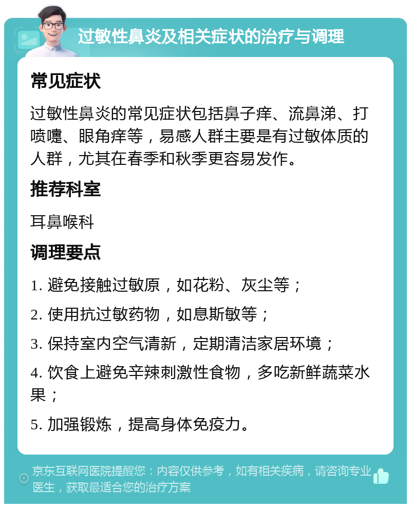 过敏性鼻炎及相关症状的治疗与调理 常见症状 过敏性鼻炎的常见症状包括鼻子痒、流鼻涕、打喷嚏、眼角痒等，易感人群主要是有过敏体质的人群，尤其在春季和秋季更容易发作。 推荐科室 耳鼻喉科 调理要点 1. 避免接触过敏原，如花粉、灰尘等； 2. 使用抗过敏药物，如息斯敏等； 3. 保持室内空气清新，定期清洁家居环境； 4. 饮食上避免辛辣刺激性食物，多吃新鲜蔬菜水果； 5. 加强锻炼，提高身体免疫力。